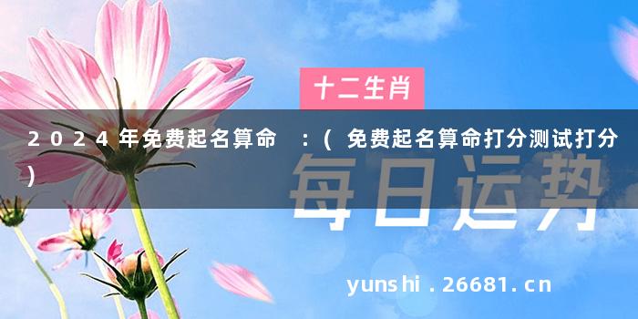 2024年免费起名算命 :(免费起名算命打分测试打分)